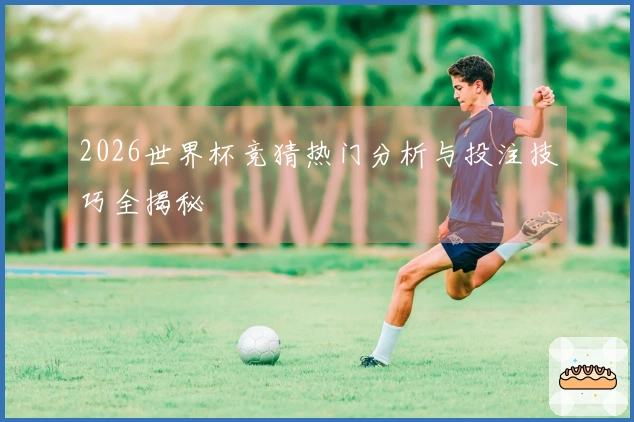 2026世界杯竞猜热门分析与投注技巧全揭秘